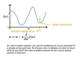 So, here's another question, you may be wondering one of your parameter W
is already at this point here. So that your cost J is already at a local minimum.
What do you think? One step of gradient descent will do if you've already
reached a minimum?
 