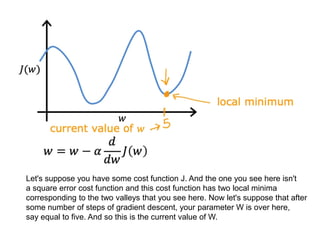 Let's suppose you have some cost function J. And the one you see here isn't
a square error cost function and this cost function has two local minima
corresponding to the two valleys that you see here. Now let's suppose that after
some number of steps of gradient descent, your parameter W is over here,
say equal to five. And so this is the current value of W.
 