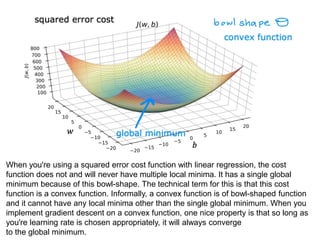 When you're using a squared error cost function with linear regression, the cost
function does not and will never have multiple local minima. It has a single global
minimum because of this bowl-shape. The technical term for this is that this cost
function is a convex function. Informally, a convex function is of bowl-shaped function
and it cannot have any local minima other than the single global minimum. When you
implement gradient descent on a convex function, one nice property is that so long as
you're learning rate is chosen appropriately, it will always converge
to the global minimum.
 