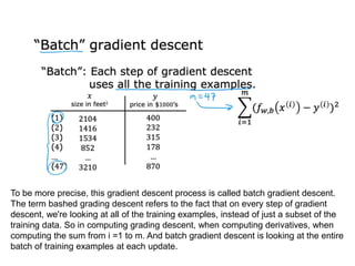 To be more precise, this gradient descent process is called batch gradient descent.
The term bashed grading descent refers to the fact that on every step of gradient
descent, we're looking at all of the training examples, instead of just a subset of the
training data. So in computing grading descent, when computing derivatives, when
computing the sum from i =1 to m. And batch gradient descent is looking at the entire
batch of training examples at each update.
 