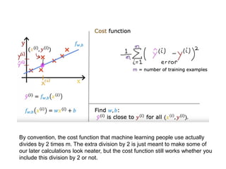 By convention, the cost function that machine learning people use actually
divides by 2 times m. The extra division by 2 is just meant to make some of
our later calculations look neater, but the cost function still works whether you
include this division by 2 or not.
 