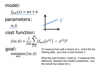 To measure how well a choice of w, and b fits the
training data, you have a cost function J.
What the cost function J does is, it measures the
difference between the model's predictions, and
the actual true values for y.
 
