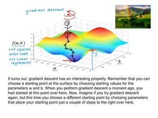 It turns out, gradient descent has an interesting property. Remember that you can
choose a starting point at the surface by choosing starting values for the
parameters w and b. When you perform gradient descent a moment ago, you
had started at this point over here. Now, imagine if you try gradient descent
again, but this time you choose a different starting point by choosing parameters
that place your starting point just a couple of steps to the right over here.
 
