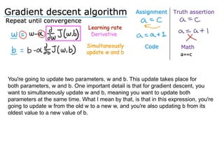 You're going to update two parameters, w and b. This update takes place for
both parameters, w and b. One important detail is that for gradient descent, you
want to simultaneously update w and b, meaning you want to update both
parameters at the same time. What I mean by that, is that in this expression, you're
going to update w from the old w to a new w, and you're also updating b from its
oldest value to a new value of b.
 