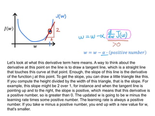 Let's look at what this derivative term here means. A way to think about the
derivative at this point on the line is to draw a tangent line, which is a straight line
that touches this curve at that point. Enough, the slope of this line is the derivative
of the function j at this point. To get the slope, you can draw a little triangle like this.
If you compute the height divided by the width of this triangle, that is the slope. For
example, this slope might be 2 over 1, for instance and when the tangent line is
pointing up and to the right, the slope is positive, which means that this derivative is
a positive number, so is greater than 0. The updated w is going to be w minus the
learning rate times some positive number. The learning rate is always a positive
number. If you take w minus a positive number, you end up with a new value for w,
that's smaller.
 