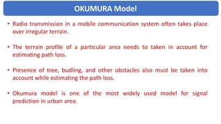 OKUMURA Model
• Radio transmission in a mobile communication system often takes place
over irregular terrain.
• The terrain profile of a particular area needs to taken in account for
estimating path loss.
• Presence of tree, budling, and other obstacles also must be taken into
account while estimating the path loss.
• Okumura model is one of the most widely used model for signal
prediction in urban area.
 