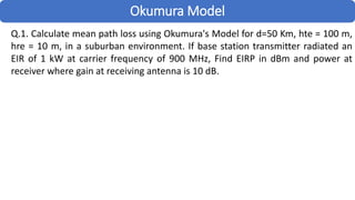 Okumura Model
Q.1. Calculate mean path loss using Okumura's Model for d=50 Km, hte = 100 m,
hre = 10 m, in a suburban environment. If base station transmitter radiated an
EIR of 1 kW at carrier frequency of 900 MHz, Find EIRP in dBm and power at
receiver where gain at receiving antenna is 10 dB.
 