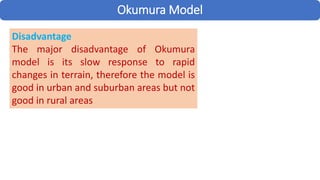 Okumura Model
Disadvantage
The major disadvantage of Okumura
model is its slow response to rapid
changes in terrain, therefore the model is
good in urban and suburban areas but not
good in rural areas
 