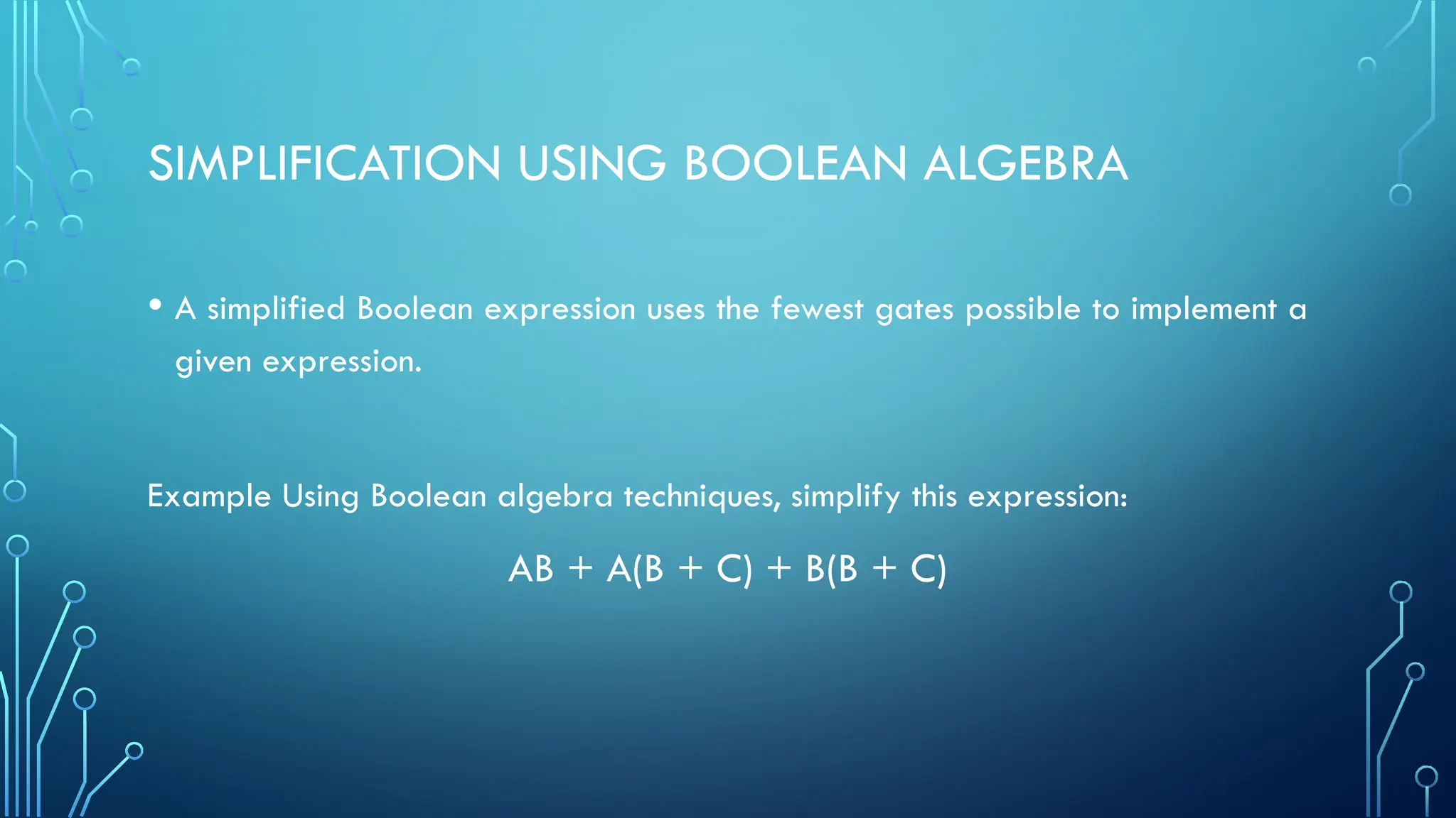 SIMPLIFICATION USING BOOLEAN ALGEBRA
• A simplified Boolean expression uses the fewest gates possible to implement a
given expression.
Example Using Boolean algebra techniques, simplify this expression:
AB + A(B + C) + B(B + C)
 
