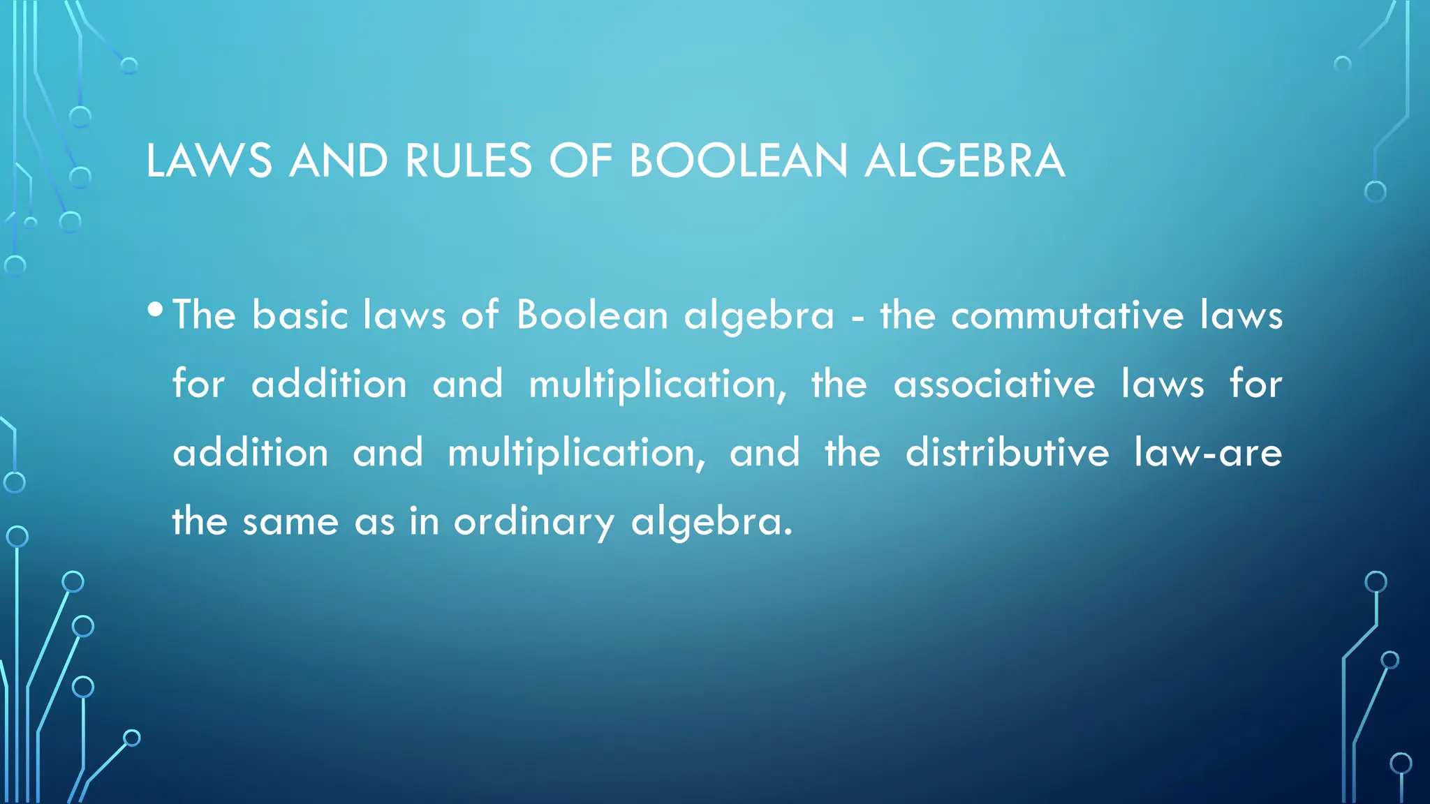 LAWS AND RULES OF BOOLEAN ALGEBRA
•The basic laws of Boolean algebra - the commutative laws
for addition and multiplication, the associative laws for
addition and multiplication, and the distributive law-are
the same as in ordinary algebra.
 