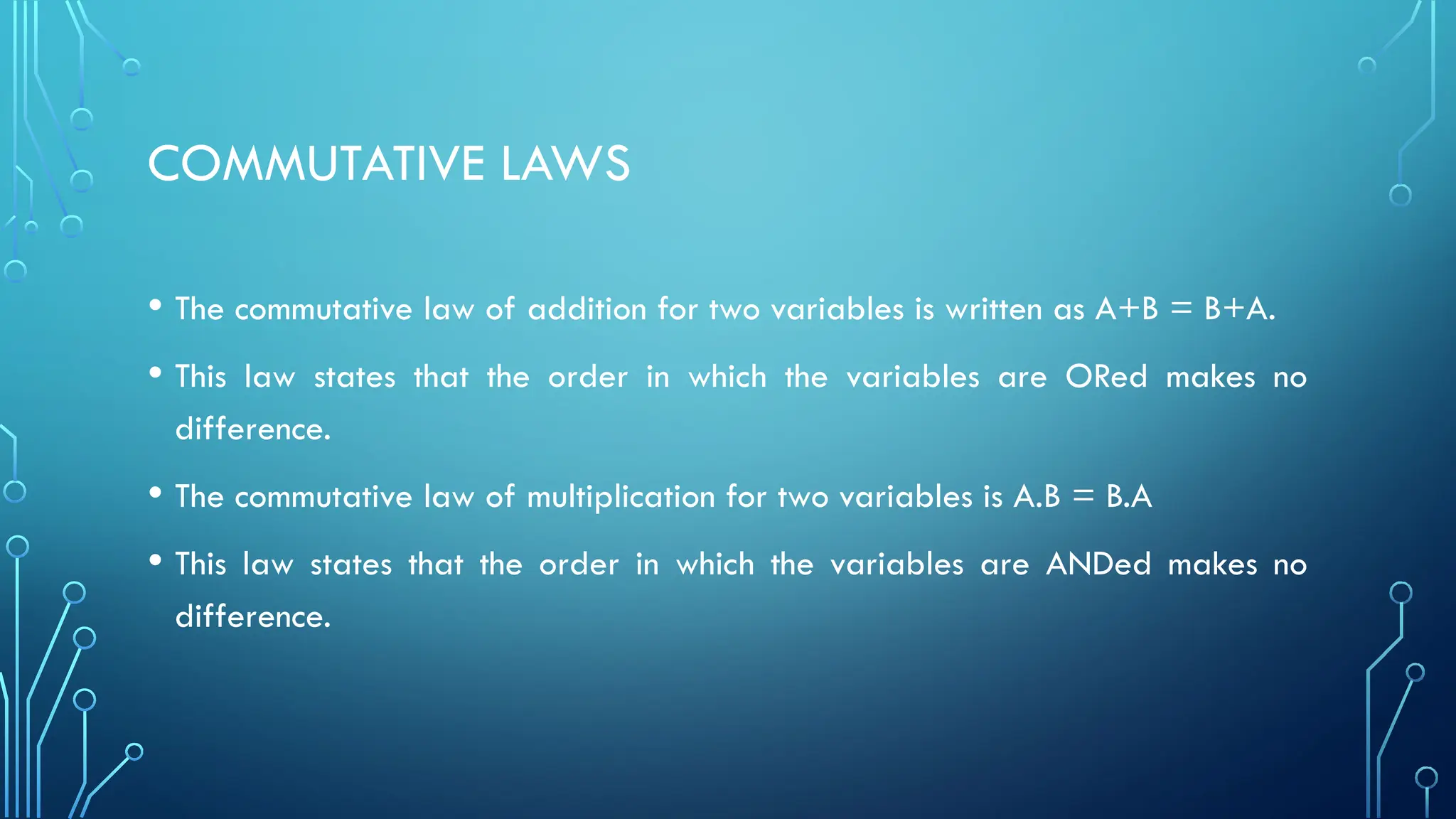 COMMUTATIVE LAWS
• The commutative law of addition for two variables is written as A+B = B+A.
• This law states that the order in which the variables are ORed makes no
difference.
• The commutative law of multiplication for two variables is A.B = B.A
• This law states that the order in which the variables are ANDed makes no
difference.
 