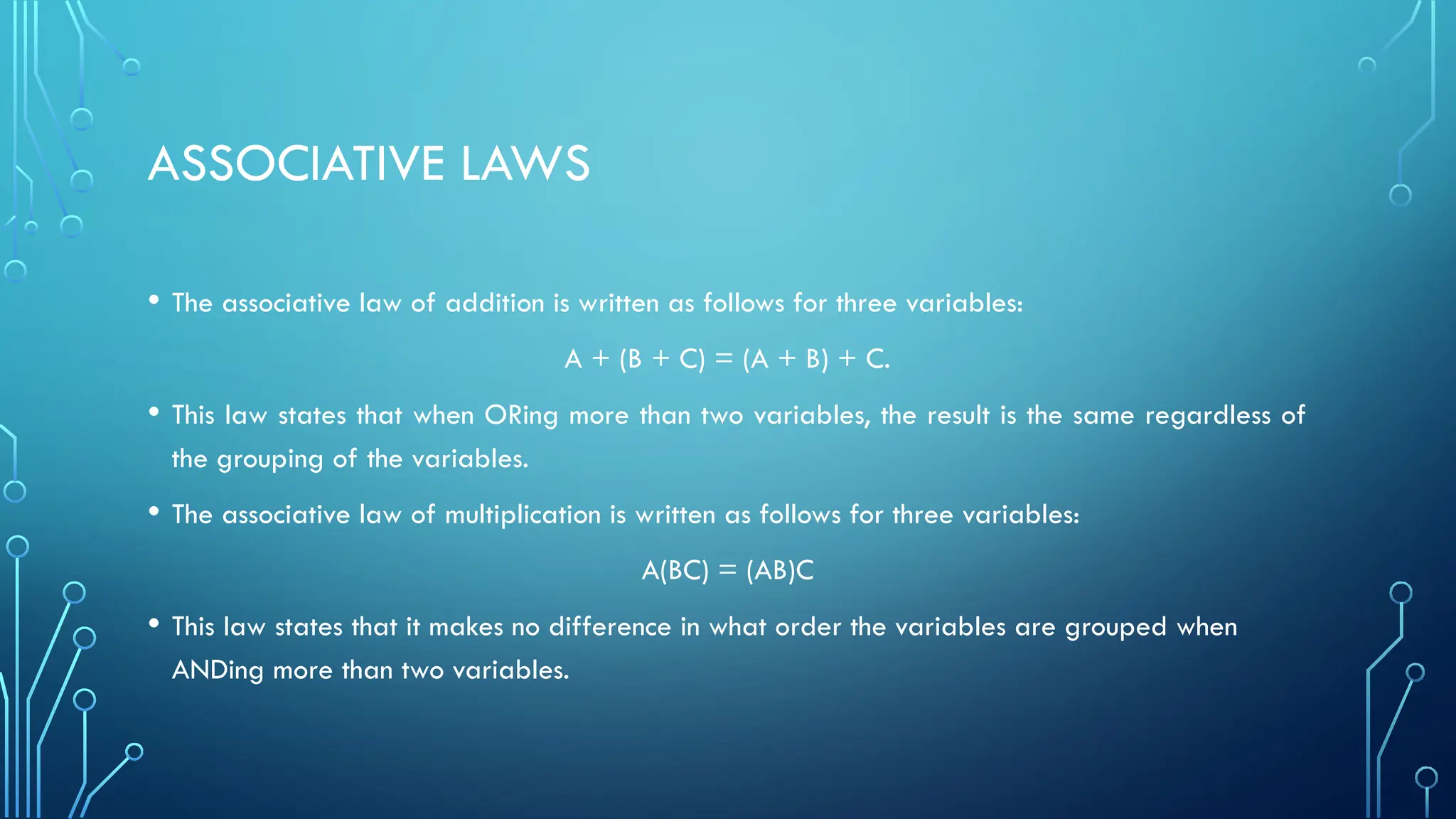 ASSOCIATIVE LAWS
• The associative law of addition is written as follows for three variables:
A + (B + C) = (A + B) + C.
• This law states that when ORing more than two variables, the result is the same regardless of
the grouping of the variables.
• The associative law of multiplication is written as follows for three variables:
A(BC) = (AB)C
• This law states that it makes no difference in what order the variables are grouped when
ANDing more than two variables.
 