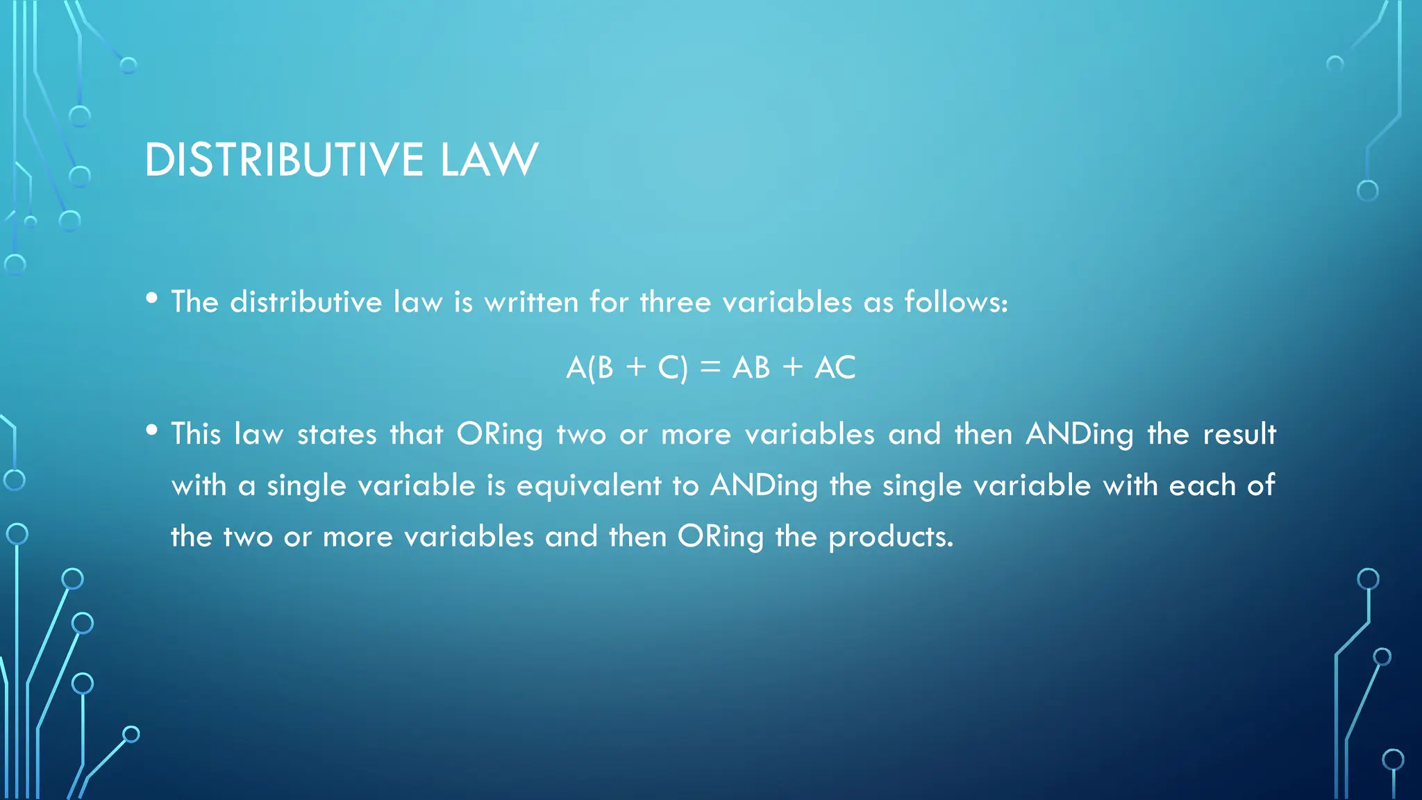 DISTRIBUTIVE LAW
• The distributive law is written for three variables as follows:
A(B + C) = AB + AC
• This law states that ORing two or more variables and then ANDing the result
with a single variable is equivalent to ANDing the single variable with each of
the two or more variables and then ORing the products.
 
