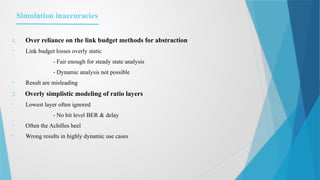 Simulation inaccuracies
1. Over reliance on the link budget methods for abstraction
• Link budget losses overly static
- Fair enough for steady state analysis
- Dynamic analysis not possible
• Result are misleading
2. Overly simplistic modeling of ratio layers
• Lowest layer often ignored
- No bit level BER & delay
• Often the Achilles heel
• Wrong results in highly dynamic use cases
 