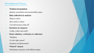 Development Process
1. Problem formulation
• Identify controllable and uncontrollable inputs
2. Data collection & analysis
• What to collect
• How much to collect
• Cost and accuracy trade off
3. Simulation development
• Codify, codify and codify!
4. Model validation, verification, & calibration
• Validation
• Is it the right system?
• Emulates real phenomenon
5. “What-if” analysis
• Performance measures with different inputs
 