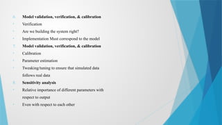6. Model validation, verification, & calibration
• Verification
• Are we building the system right?
• Implementation Must correspond to the model
7. Model validation, verification, & calibration
• Calibration
• Parameter estimation
• Tweaking/tuning to ensure that simulated data
follows real data
8. Sensitivity analysis
• Relative importance of different parameters with
respect to output
• Even with respect to each other
 