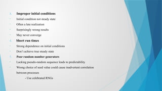 3. Improper initial conditions
• Initial condition not steady state
• Often a late realization
• Surprisingly wrong results
• May never converge
4. Short run times
• Strong dependence on initial conditions
• Don’t achieve true steady state
5. Poor random number generators
• Lacking pseudo-random sequence leads to predictability
• Wrong choice of seed value could cause inadvertent correlation
between processes
- Use celebrated RNGs
 