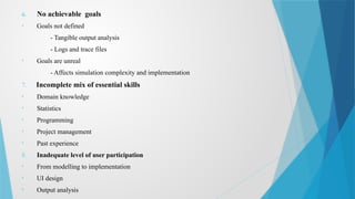 6. No achievable goals
• Goals not defined
- Tangible output analysis
- Logs and trace files
• Goals are unreal
- Affects simulation complexity and implementation
7. Incomplete mix of essential skills
• Domain knowledge
• Statistics
• Programming
• Project management
• Past experience
8. Inadequate level of user participation
• From modelling to implementation
• UI design
• Output analysis
 