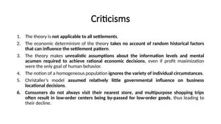 Criticisms
1. The theory is not applicable to all settlements.
2. The economic determinism of the theory takes no account of random historical factors
that can influence the settlement pattern.
3. The theory makes unrealistic assumptions about the information levels and mental
acumen required to achieve rational economic decisions, even if profit maximization
were the only goal of human behavior.
4. The notion of a homogeneous population ignores the variety of individual circumstances.
5. Christaller’s model assumed relatively little governmental influence on business
locational decisions.
6. Consumers do not always visit their nearest store, and multipurpose shopping trips
often result in low-order centers being by-passed for low-order goods, thus leading to
their decline.
 