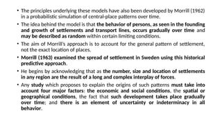 • The principles underlying these models have also been developed by Morrill (1962)
in a probabilistic simulation of central-place patterns over time.
• The idea behind the model is that the behavior of persons, as seen in the founding
and growth of settlements and transport lines, occurs gradually over time and
may be described as random within certain limiting conditions.
• The aim of Morrill’s approach is to account for the general pattern of settlement,
not the exact location of places.
• Morrill (1963) examined the spread of settlement in Sweden using this historical
predictive approach.
• He begins by acknowledging that as the number, size and location of settlements
in any region are the result of a long and complex interplay of forces.
• Any study which proposes to explain the origins of such patterns must take into
account four major factors: the economic and social conditions, the spatial or
geographical conditions, the fact that such development takes place gradually
over time; and there is an element of uncertainty or indeterminacy in all
behavior.
 