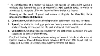 • The construction of a theory to explain the spread of settlement within a
territory also formed the basis of Hudson’s (1969) work in Iowa, in which he
attempted to integrate diffusion theory with central-place theory.
• Drawing on the work of plant and animal ecologists, he identified three
phases of settlement diffusion:
1. Colonization, which involves the dispersal of settlement into new territory;
2. Spread, in which increasing population density creates settlement clusters
and eventually pressure on the physical and social environment;
3. Competition, which produces regularity in the settlement pattern in the way
suggested by central-place theory.
• Empirical testing of these hypotheses using settlement data from six areas of
Eastern Iowa, at three different times between 1870 and 1960, found that the
suggested increase in settlement regularly over time did occur.
 