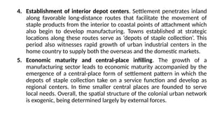 4. Establishment of interior depot centers. Settlement penetrates inland
along favorable long-distance routes that facilitate the movement of
staple products from the interior to coastal points of attachment which
also begin to develop manufacturing. Towns established at strategic
locations along these routes serve as ‘depots of staple collection’. This
period also witnesses rapid growth of urban industrial centers in the
home country to supply both the overseas and the domestic markets.
5. Economic maturity and central-place infilling. The growth of a
manufacturing sector leads to economic maturity accompanied by the
emergence of a central-place form of settlement pattern in which the
depots of staple collection take on a service function and develop as
regional centers. In time smaller central places are founded to serve
local needs. Overall, the spatial structure of the colonial urban network
is exogenic, being determined largely by external forces.
 