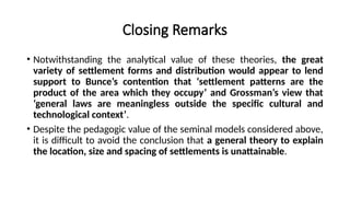 Closing Remarks
• Notwithstanding the analytical value of these theories, the great
variety of settlement forms and distribution would appear to lend
support to Bunce’s contention that ‘settlement patterns are the
product of the area which they occupy’ and Grossman’s view that
‘general laws are meaningless outside the specific cultural and
technological context’.
• Despite the pedagogic value of the seminal models considered above,
it is difficult to avoid the conclusion that a general theory to explain
the location, size and spacing of settlements is unattainable.
 
