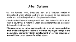 Urban Systems
• At the national level, cities are part of a complex system of
interrelated urban places, and are key elements in the economic,
social and political organization of regions and nations.
• The interdependence among towns and cities makes it important to
view a country as a system of urban places rather than as a series of
independent settlements.
• The concept of an urban system refers to a set of towns and cities
that are linked together in such a way that any major change in the
population, economic vitality, employment or service provision of
one will have repercussions for other places.
 