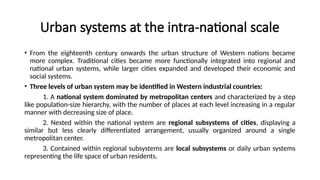 Urban systems at the intra-national scale
• From the eighteenth century onwards the urban structure of Western nations became
more complex. Traditional cities became more functionally integrated into regional and
national urban systems, while larger cities expanded and developed their economic and
social systems.
• Three levels of urban system may be identified in Western industrial countries:
1. A national system dominated by metropolitan centers and characterized by a step
like population-size hierarchy, with the number of places at each level increasing in a regular
manner with decreasing size of place.
2. Nested within the national system are regional subsystems of cities, displaying a
similar but less clearly differentiated arrangement, usually organized around a single
metropolitan center.
3. Contained within regional subsystems are local subsystems or daily urban systems
representing the life space of urban residents.
 