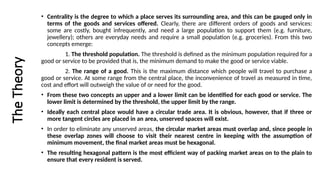 The
Theory • Centrality is the degree to which a place serves its surrounding area, and this can be gauged only in
terms of the goods and services offered. Clearly, there are different orders of goods and services:
some are costly, bought infrequently, and need a large population to support them (e.g. furniture,
jewellery); others are everyday needs and require a small population (e.g. groceries). From this two
concepts emerge:
1. The threshold population. The threshold is defined as the minimum population required for a
good or service to be provided that is, the minimum demand to make the good or service viable.
2. The range of a good. This is the maximum distance which people will travel to purchase a
good or service. At some range from the central place, the inconvenience of travel as measured in time,
cost and effort will outweigh the value of or need for the good.
• From these two concepts an upper and a lower limit can be identified for each good or service. The
lower limit is determined by the threshold, the upper limit by the range.
• Ideally each central place would have a circular trade area. It is obvious, however, that if three or
more tangent circles are placed in an area, unserved spaces will exist.
• In order to eliminate any unserved areas, the circular market areas must overlap and, since people in
these overlap zones will choose to visit their nearest centre in keeping with the assumption of
minimum movement, the final market areas must be hexagonal.
• The resulting hexagonal pattern is the most efficient way of packing market areas on to the plain to
ensure that every resident is served.
 