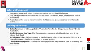 What are Parameters?
• Parameters are dynamic values that users can define and modify within Tableau.
• They act as placeholders for values that can be used in calculations, filters, and reference lines in
visualizations.
• Parameters can be used to create interactive dashboards and give users control over their data
analysis.
Creating Parameters:
• Define Parameter: In Tableau, go to the "Parameters" shelf in the data pane and click on "Create
Parameter".
• Specify Name and Data Type: Give the parameter a name and select its data type (e.g., string,
integer, float, date).
• Set Allowable Values: Define the range or list of allowable values for the parameter. This can be a
range of numbers, a list of discrete values, or a range of dates.
• Configure Display Options: Customize the display options for the parameter, such as formatting and
default value.
 