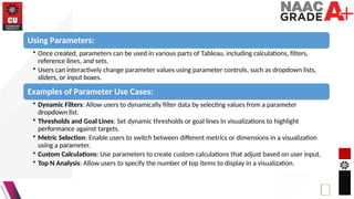 Using Parameters:
• Once created, parameters can be used in various parts of Tableau, including calculations, filters,
reference lines, and sets.
• Users can interactively change parameter values using parameter controls, such as dropdown lists,
sliders, or input boxes.
Examples of Parameter Use Cases:
• Dynamic Filters: Allow users to dynamically filter data by selecting values from a parameter
dropdown list.
• Thresholds and Goal Lines: Set dynamic thresholds or goal lines in visualizations to highlight
performance against targets.
• Metric Selection: Enable users to switch between different metrics or dimensions in a visualization
using a parameter.
• Custom Calculations: Use parameters to create custom calculations that adjust based on user input.
• Top N Analysis: Allow users to specify the number of top items to display in a visualization.
 