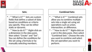 Sets:
• - **What is it?** Sets are custom
fields that define a subset of data
based on conditions or criteria
you specify. They can be either
static or dynamic.
• - **How to do it?** Right-click on
a dimension in the data pane,
then select "Create" and "Set".
You can define the conditions for
the set using a formula or by
manually selecting members.
Combined Sets:
• - **What is it?** Combined sets
allow you to combine multiple
sets into a single set using set
operations such as union,
intersection, or difference.
• - **How to do it?** Right-click on
a set in the data pane, then select
"Combined Sets". Choose the sets
you want to combine and select
the set operation you want to
perform.
 