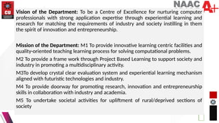 Vision of the Department: To be a Centre of Excellence for nurturing computer
professionals with strong application expertise through experiential learning and
research for matching the requirements of industry and society instilling in them
the spirit of innovation and entrepreneurship.
Mission of the Department: M1 To provide innovative learning centric facilities and
quality-oriented teaching learning process for solving computational problems.
M2 To provide a frame work through Project Based Learning to support society and
industry in promoting a multidisciplinary activity.
M3To develop crystal clear evaluation system and experiential learning mechanism
aligned with futuristic technologies and industry.
M4 To provide doorway for promoting research, innovation and entrepreneurship
skills in collaboration with industry and academia.
M5 To undertake societal activities for upliftment of rural/deprived sections of
society
 