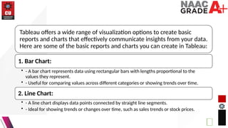 Tableau offers a wide range of visualization options to create basic
reports and charts that effectively communicate insights from your data.
Here are some of the basic reports and charts you can create in Tableau:
1. Bar Chart:
• - A bar chart represents data using rectangular bars with lengths proportional to the
values they represent.
• - Useful for comparing values across different categories or showing trends over time.
2. Line Chart:
• - A line chart displays data points connected by straight line segments.
• - Ideal for showing trends or changes over time, such as sales trends or stock prices.
 