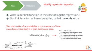 ● What is our link function in the case of logistic regression?
● Our link function will use something called the odds ratio
Task Odds ratio
Modify regression equation…
The odds ratio of a probability p is a measure of how
many times more likely it is than the inverse case.
Questions?
 