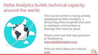 This course content is being actively
developed by Delta Analytics, a
501(c)3 Bay Area nonprofit that aims
to empower communities to
leverage their data for good.
Please reach out with any questions
or feedback to
inquiry@deltanalytics.org.
Find out more about our mission
here.
Delta Analytics builds technical capacity
around the world.
 