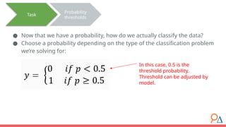 ● Now that we have a probability, how do we actually classify the data?
● Choose a probability depending on the type of the classification problem
we’re solving for:
Task
Probability
thresholds
In this case, 0.5 is the
threshold probability.
Threshold can be adjusted by
model.
 