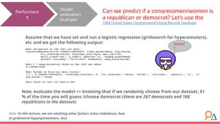 Model
evaluation
Example
Performanc
e
Can we predict if a congressmen/women is
a republican or democrat? Let’s use the
1984 United States Congressional Voting Records Database
Assume that we have set and run a logistic regression (gridsearch for hyperamaters),
etc and we got the following output:
Note: In this lecture, we are omitting other factors (class imbalance, how
to gridsearch hyperparameters, etc).
Now, evaluate the model => knowing that if we randomly choose from our dataset, 61
% of the time you will guess /choose democrat (there are 267 democrats and 168
republicans in the dataset)
Hmm?
?
 