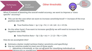 Model
evaluation
Performanc
e
Other thresholds
What if instead of boosting the overall model accuracy, we want to improve a “class-
specific” accuracy?
● This can be the case when we want to increase sensitivity/recall => increase of the true
positive rate (TPR)
■ True Positive Rate = tp / ( tp + fn ) => 49 / (49 + 2) => 97.5%
● On the other hand, if we want to increase specificity we will need to increase the true
negative rate (TNR)
■ False Positive Rate = fp / ( fp + tn) => 2 / (2 + 78) => 2.5%
How do we accomplish this?
● Estimate a better model (achieve higher sensitivity and specificity)
● Use our existing model to meet one of these goals
○ Adjusting a threshold, or the cut-off point for classifying individuals as
Wait..
there is
more?!
 