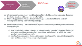 Model
evaluation
Performanc
e
ROC Curve
● We can graph across many combinations of thresholds, and then select a threshold
level at a point on which we are comfortable.
● The best approach is having domain knowledge on the benefits and costs of
making/considering a threshold (trade off).
● Receiving Operating Characteristic (ROC) visual way to inspect the performance of a
binary classifier
○ In a nutshell with a ROC curve we're measuring the “trade off” between the rate at
which the model correctly predicts something, with the rate at which the model
predicts something incorrectly.
○ As the class assignment threshold increases for the positive class, the false positive
rate and true positive rate necessarily increase.
How do we
select a
threshold?
 