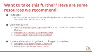● Textbooks
○ An Introduction to Statistical Learning with Applications in R (James, Witten, Hastie
and Tibshirani): Chapters 4.1, 4.2 4.3
● Online resources
○ Statistical learning: logistic regression - MACS 30100 - Perspectives on Computational
Modeling
○ Simple guide to confusion matrix terminology
○ A Simple Logistic Regression Implementation
● If you are interested in gridsearch of hyperparameters:
○ Tuning the hyper-parameters of an estimator
○ LogisticRegression (sklearn.linear_model)
Want to take this further? Here are some
resources we recommend:
 