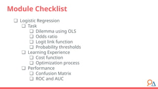 ❏ Logistic Regression
❏ Task
❏ Dilemma using OLS
❏ Odds ratio
❏ Logit link function
❏ Probability thresholds
❏ Learning Experience
❏ Cost function
❏ Optimization process
❏ Performance
❏ Confusion Matrix
❏ ROC and AUC
Module Checklist
 