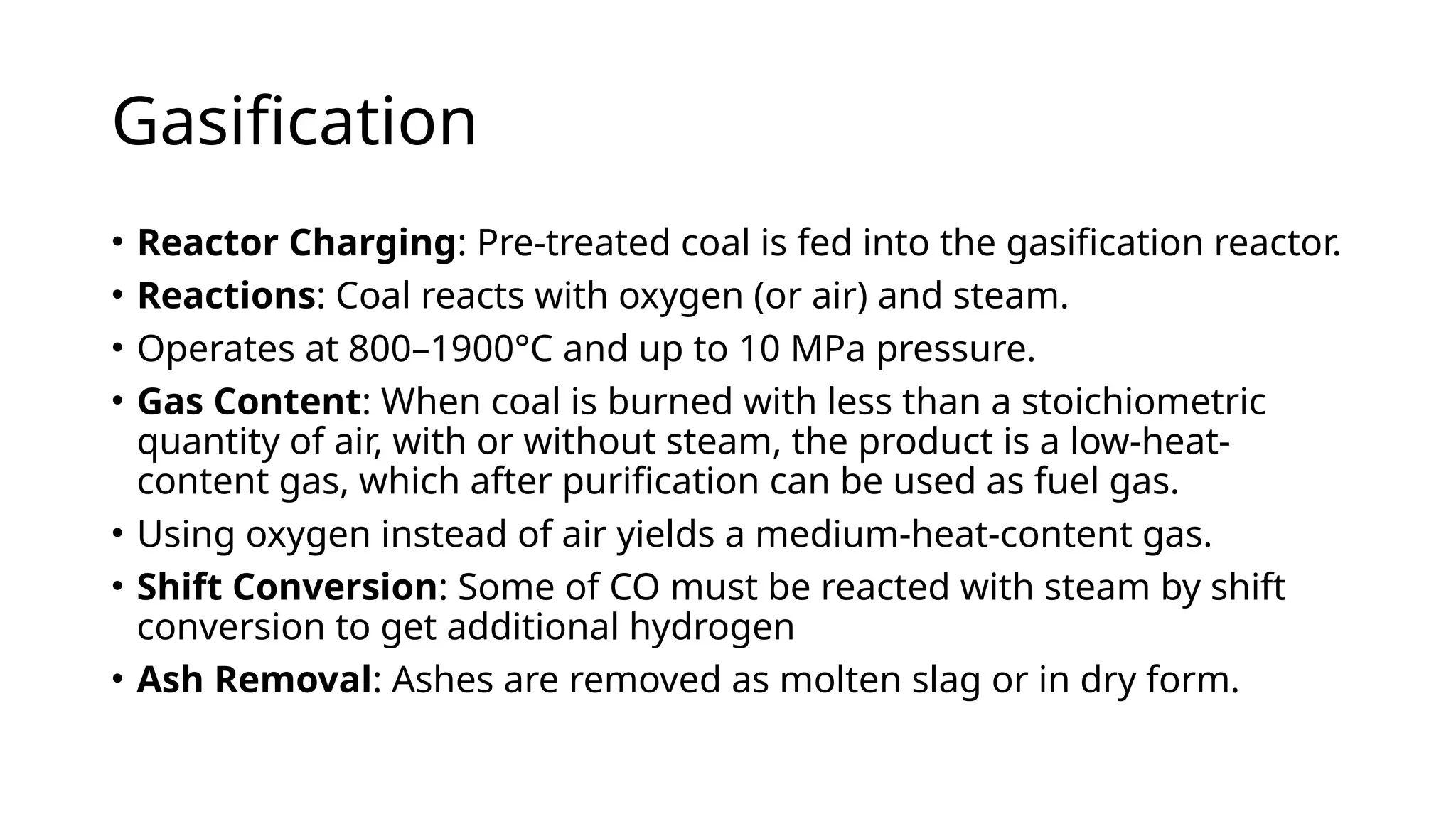 Gasification
• Reactor Charging: Pre-treated coal is fed into the gasification reactor.
• Reactions: Coal reacts with oxygen (or air) and steam.
• Operates at 800–1900°C and up to 10 MPa pressure.
• Gas Content: When coal is burned with less than a stoichiometric
quantity of air, with or without steam, the product is a low-heat-
content gas, which after purification can be used as fuel gas.
• Using oxygen instead of air yields a medium-heat-content gas.
• Shift Conversion: Some of CO must be reacted with steam by shift
conversion to get additional hydrogen
• Ash Removal: Ashes are removed as molten slag or in dry form.
 