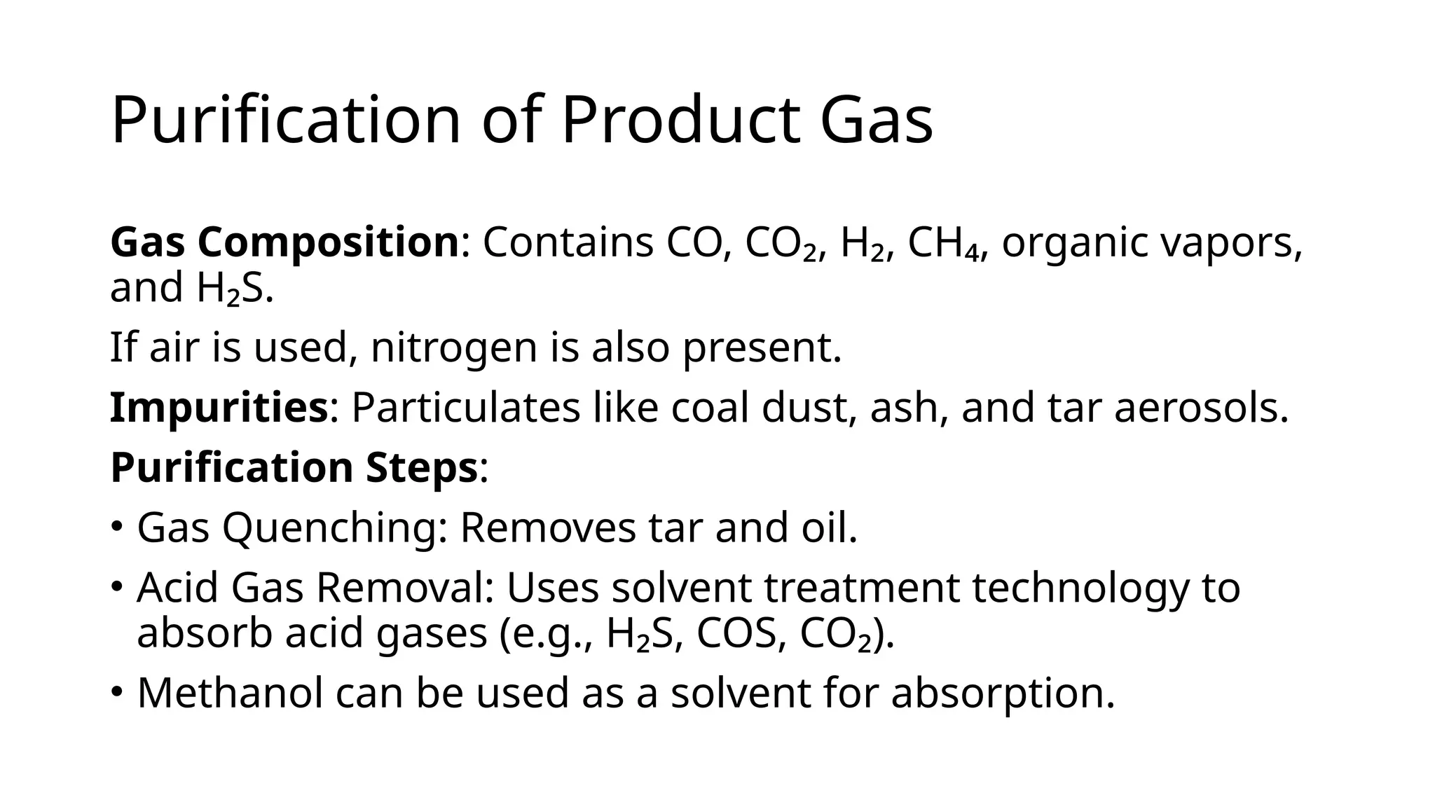 Purification of Product Gas
Gas Composition: Contains CO, CO₂, H₂, CH₄, organic vapors,
and H₂S.
If air is used, nitrogen is also present.
Impurities: Particulates like coal dust, ash, and tar aerosols.
Purification Steps:
• Gas Quenching: Removes tar and oil.
• Acid Gas Removal: Uses solvent treatment technology to
absorb acid gases (e.g., H₂S, COS, CO₂).
• Methanol can be used as a solvent for absorption.
 