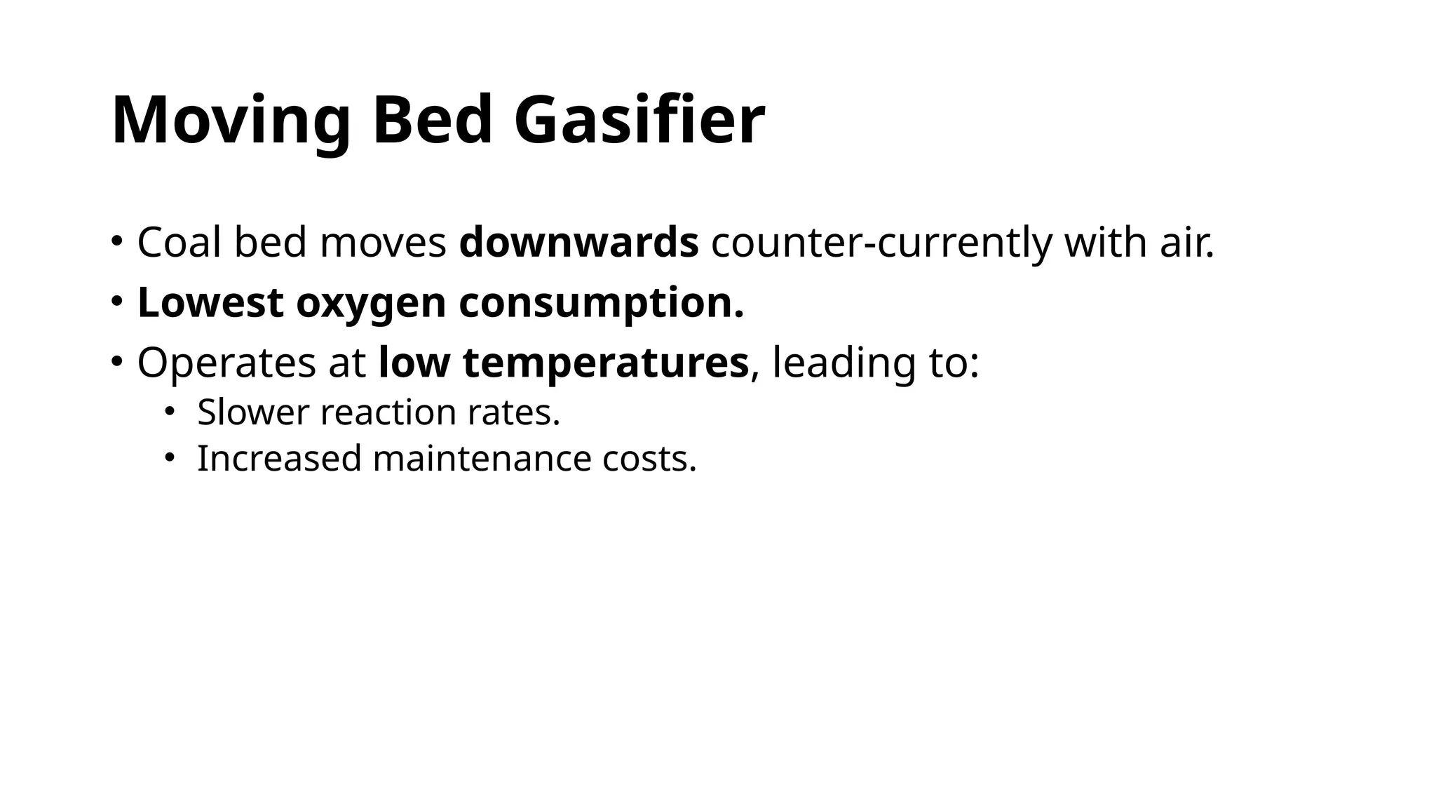 Moving Bed Gasifier
• Coal bed moves downwards counter-currently with air.
• Lowest oxygen consumption.
• Operates at low temperatures, leading to:
• Slower reaction rates.
• Increased maintenance costs.
 
