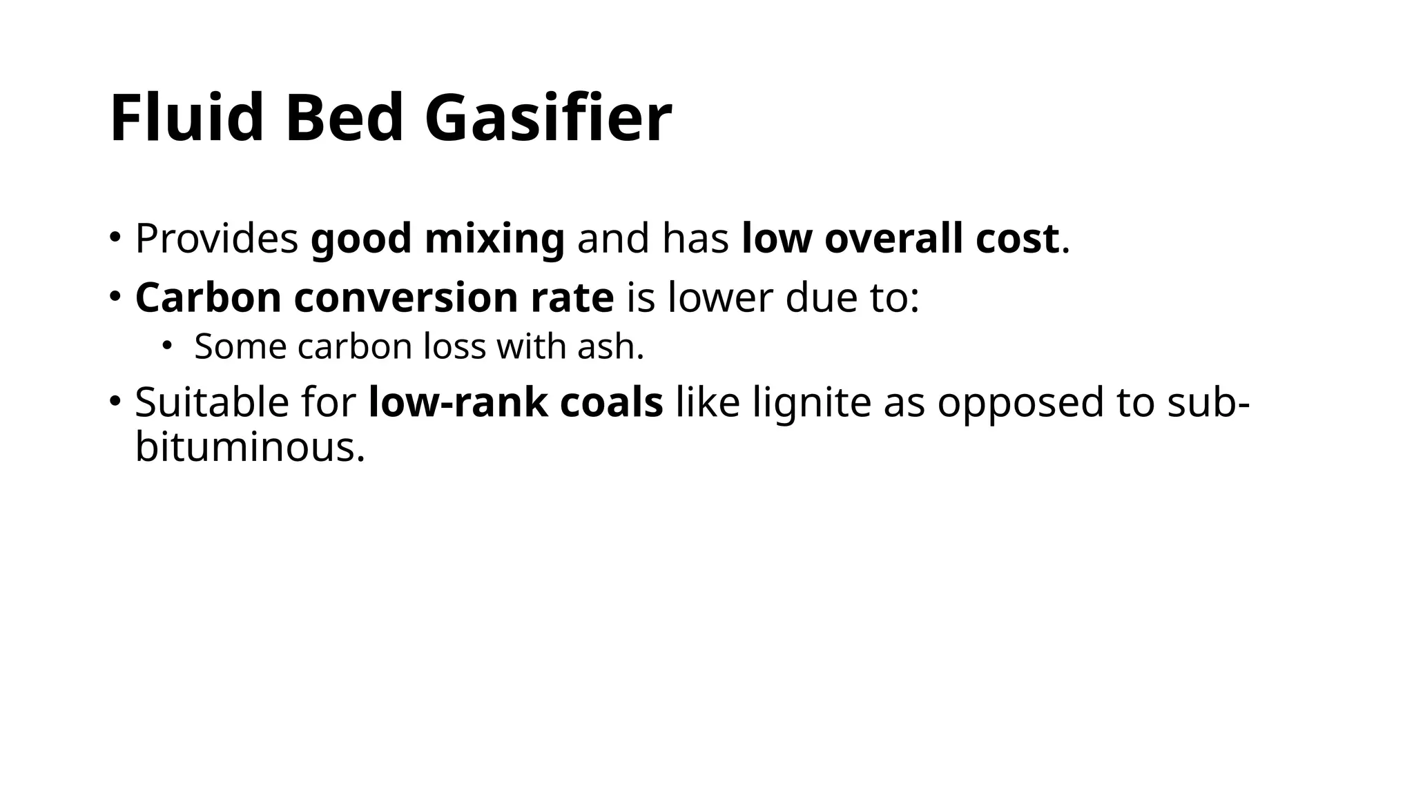 Fluid Bed Gasifier
• Provides good mixing and has low overall cost.
• Carbon conversion rate is lower due to:
• Some carbon loss with ash.
• Suitable for low-rank coals like lignite as opposed to sub-
bituminous.
 