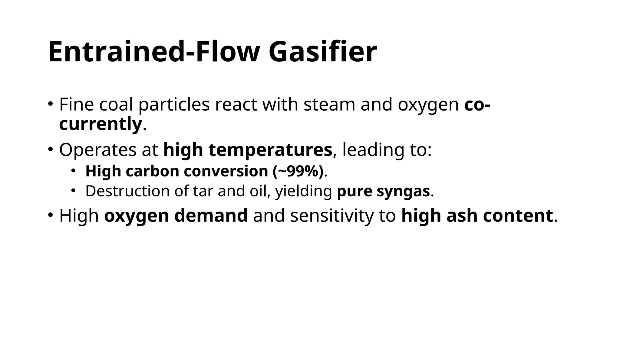 Entrained-Flow Gasifier
• Fine coal particles react with steam and oxygen co-
currently.
• Operates at high temperatures, leading to:
• High carbon conversion (~99%).
• Destruction of tar and oil, yielding pure syngas.
• High oxygen demand and sensitivity to high ash content.
 