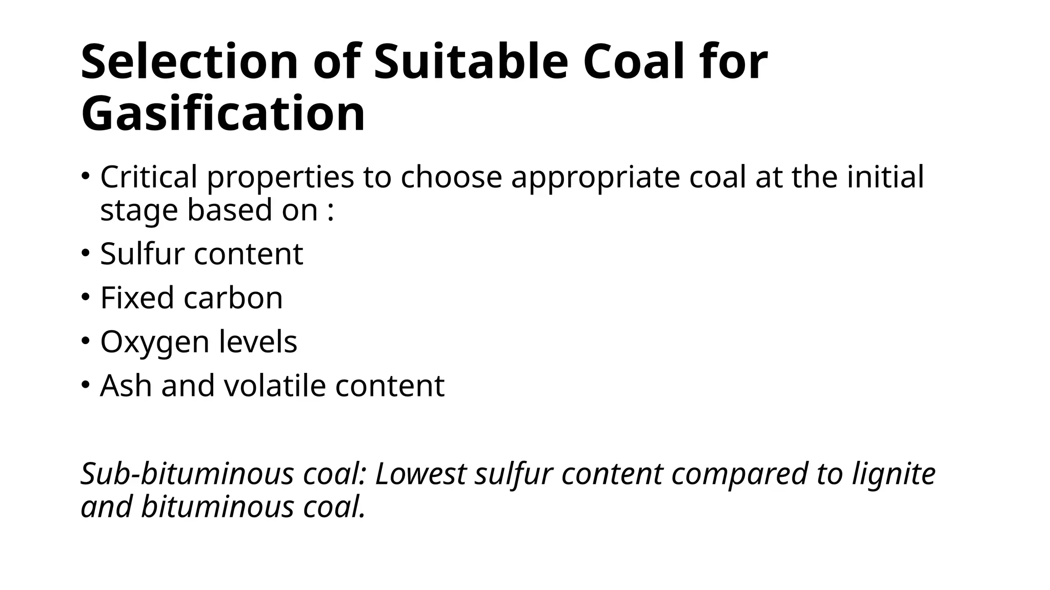 Selection of Suitable Coal for
Gasification
• Critical properties to choose appropriate coal at the initial
stage based on :
• Sulfur content
• Fixed carbon
• Oxygen levels
• Ash and volatile content
Sub-bituminous coal: Lowest sulfur content compared to lignite
and bituminous coal.
 