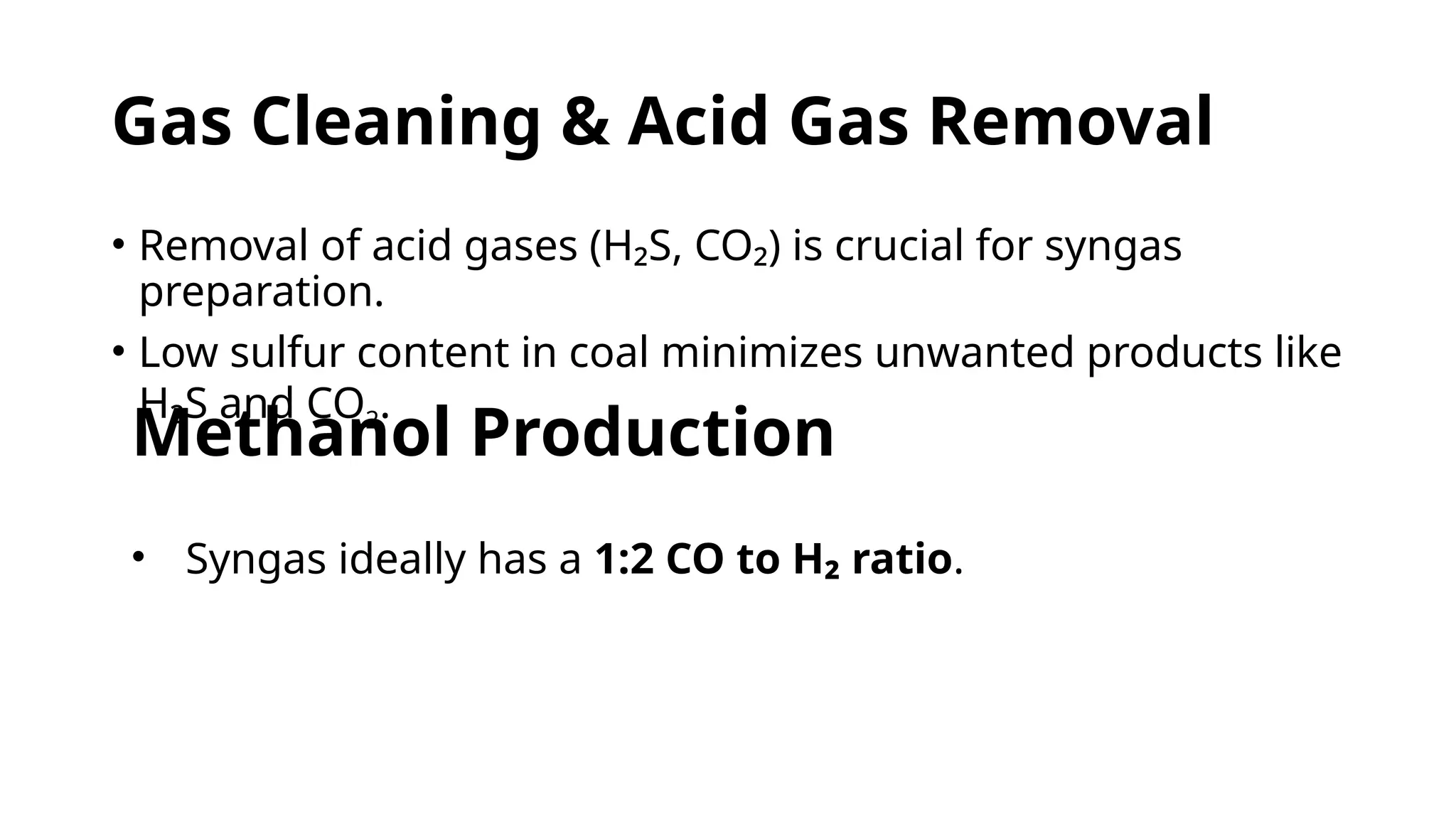 Gas Cleaning & Acid Gas Removal
• Removal of acid gases (H₂S, CO₂) is crucial for syngas
preparation.
• Low sulfur content in coal minimizes unwanted products like
H₂S and CO2.
Methanol Production
• Syngas ideally has a 1:2 CO to H₂ ratio.
 